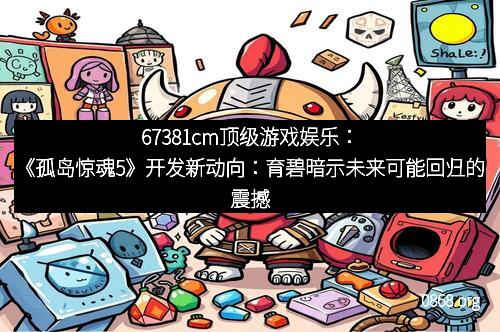 67381cm顶级游戏娱乐:《孤岛惊魂5》开发新动向:育碧暗示未来可能回归的震撼消息